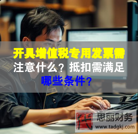 開具增值稅專用發(fā)票需注意什么？抵扣需滿足哪些條件？